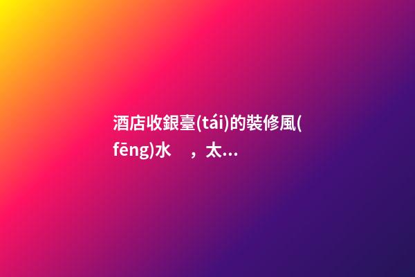 酒店收銀臺(tái)的裝修風(fēng)水，太高會(huì)阻擋財(cái)路